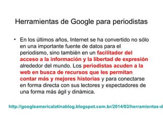 Herramientas de Google para periodistas
• En los últimos años, Internet se ha convertido no sólo
en una importante fuente de datos para el
periodismo, sino también en un facilitador del
acceso a la información y la libertad de expresión
alrededor del mundo. Los periodistas acuden a la
web en busca de recursos que les permitan
contar más y mejores historias y para conectarse
en forma directa con sus lectores y espectadores de
una forma más ágil y dinámica.
http://googleamericalatinablog.blogspot.com.br/2014/03/herramientas-de
 