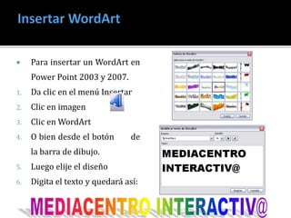  Para insertar un WordArt en
Power Point 2003 y 2007.
1. Da clic en el menú Insertar
2. Clic en imagen
3. Clic en WordArt
4. O bien desde el botón de
la barra de dibujo.
5. Luego elije el diseño
6. Digita el texto y quedará así:
 