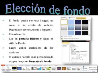  El fondo puede ser una imagen, un
color o un efecto de relleno(
Degradado, textura, trama o imagen)
 Como hacerlo:
1. Clic en pestaña Diseño y luego en
stilo de Fondo.
2. Luego aplica cualquiera de las
opciones.
3. Si quieres hacerlo mas personalizado
ocupar la opcion Formato de Fondo
 