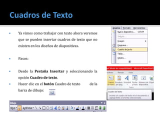 Ya vimos como trabajar con texto ahora veremos
que se pueden insertar cuadros de texto que no
existen en los diseños de diapositivas.
 Pasos:
 Desde la Pestaña Insertar y seleccionando la
opción Cuadro de texto.
 Hacer clic en el botón Cuadro de texto de la
barra de dibujo:
 