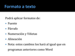 Podrá aplicar formatos de:
 Fuente
 Párrafo
 Numeración y Viñetas
 Alineación
 Nota: estos cambios los hará al igual que en
programas anteriores como Word
 