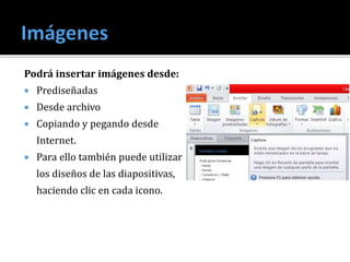 Podrá insertar imágenes desde:
 Prediseñadas
 Desde archivo
 Copiando y pegando desde
Internet.
 Para ello también puede utilizar
los diseños de las diapositivas,
haciendo clic en cada icono.
 