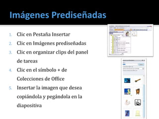 1. Clic en Pestaña Insertar
2. Clic en Imágenes prediseñadas
3. Clic en organizar clips del panel
de tareas
4. Clic en el símbolo + de
Colecciones de Office
5. Insertar la imagen que desea
copiándola y pegándola en la
diapositiva
 