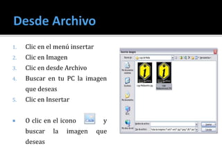 1. Clic en el menú insertar
2. Clic en Imagen
3. Clic en desde Archivo
4. Buscar en tu PC la imagen
que deseas
5. Clic en Insertar
 O clic en el icono y
buscar la imagen que
deseas
 