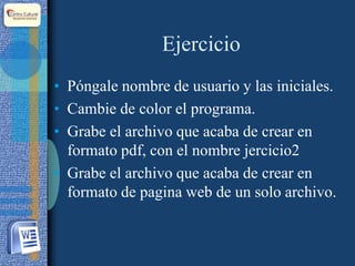 Ejercicio
• Póngale nombre de usuario y las iniciales.
• Cambie de color el programa.
• Grabe el archivo que acaba de crear en
formato pdf, con el nombre jercicio2
• Grabe el archivo que acaba de crear en
formato de pagina web de un solo archivo.
 