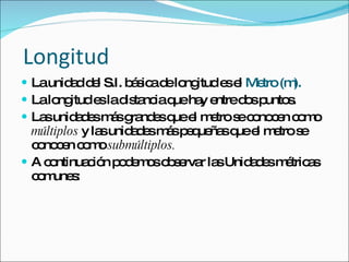 Longitud La unidad del S.I. básica de longitud es el  Metro (m). La longitud es la distancia que hay entre dos puntos. Las unidades más grandes que el metro se conocen como  múltiplos  y las unidades más pequeñas que el metro se conocen como  submúltiplos. A continuación podemos observar las Unidades métricas comunes: 