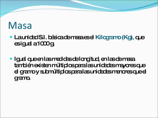 Masa La unidad S.I. básica de masa es el  Kilogramo (Kg),  que es igual a 1000 g. Igual que en las medidas de longitud, en las de masa también existen múltiplos para las unidades mayores que el gramo y submúltiplos para las unidades menores que el gramo. 