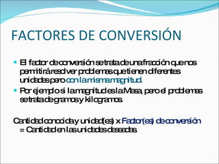 FACTORES DE CONVERSIÓN El factor de conversión se trata de una fracción que nos permitirá resolver problemas que tienen diferentes unidades pero  con la misma magnitud. Por ejemplo si la magnitud es la Masa, pero el problemas se trata de gramos y kilogramos. Cantidad conocida y unidad(es) x  Factor(es) de conversión  = Cantidad en las unidades deseadas. 
