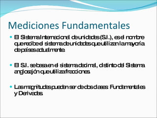 Mediciones Fundamentales El Sistema Internacional de unidades (S.I.), es el nombre que recibe el sistema de unidades que utilizan la mayoría de países actualmente. El S.I. se basa en el sistema decimal, distinto del Sistema anglosajón que utiliza fracciones. Las magnitudes pueden ser de dos clases: Fundamentales y Derivadas. 