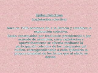 Ejidos Colectivos (explotación colectiva) Nace en 1936 poniendo fin a la Parcela y establece la explotación colectiva. Están constituidos por resolución presidencial o por acuerdo de asamblea, cuya explotación y aprovechamiento se efectúa mediante la participación colectiva de los integrantes del núcleo, correspondiéndole a cada ejidatario la proporcionalidad de los frutos que al efecto se decida. 