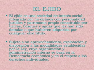 EL EJIDO El ejido es una sociedad de interés social integrada por mexicanos con personalidad jurídica y patrimonio propio constituido por tierras, bosques y aguas que les han sido dotadas o que hubieren adquirido por cualquier otro título. Sujeto a su aprovechamiento, explotación y disposición a las modalidades establecidas por la Ley, cuya organización y administración interna se basa en la Democracia económica y en el respeto a los derechos individuales. 