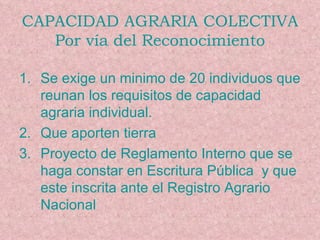 CAPACIDAD AGRARIA COLECTIVA Por vía del Reconocimiento Se exige un minimo de 20 individuos que reunan los requisitos de capacidad agraria individual. Que aporten tierra Proyecto de Reglamento Interno que se haga constar en Escritura Pública  y que este inscrita ante el Registro Agrario Nacional 