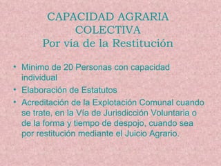 Minimo de 20 Personas con capacidad individual Elaboración de Estatutos Acreditación de la Explotación Comunal cuando se trate, en la Vía de Jurisdicción Voluntaria o de la forma y tiempo de despojo, cuando sea por restitución mediante el Juicio Agrario. CAPACIDAD AGRARIA COLECTIVA Por vía de la Restitución 