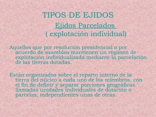 TIPOS DE EJIDOS Ejidos Parcelados  ( explotación individual) Aquellos que por resolución presidencial o por acuerdo de asamblea mantienen un régimen de explotación individualizada mediante la parcelación de las tierras dotadas. Están organizados sobre el reparto interno de la tierra del núcleo a cada uno de los miembros, con el fin de definir y separar porciones geográficas llamadas unidades individuales de dotación o parcelas, independientes unas de otras. 