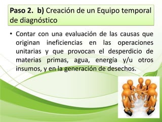 Paso 2. b) Creación de un Equipo temporal
de diagnóstico
• Contar con una evaluación de las causas que
  originan ineficiencias en las operaciones
  unitarias y que provocan el desperdicio de
  materias primas, agua, energía y/u otros
  insumos, y en la generación de desechos.
 