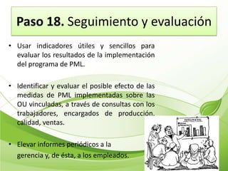 Paso 18. Seguimiento y evaluación
• Usar indicadores útiles y sencillos para
  evaluar los resultados de la implementación
  del programa de PML.

• Identificar y evaluar el posible efecto de las
  medidas de PML implementadas sobre las
  OU vinculadas, a través de consultas con los
  trabajadores, encargados de producción,
  calidad, ventas.

• Elevar informes periódicos a la
  gerencia y, de ésta, a los empleados.
 