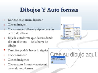 DDiibbuujjooss YY AAuuttoo ffoorrmmaass 
1. Dar clic en el menú insertar 
2. Clic en imagen 
3. Clic en nuevo dibujo y Aparecerá un 
lienzo de dibujo 
4. Elije la autoforma que deseas dando 
clic en el icono de la barra de 
dibujo 
 También podrás hacer lo siguiente 
1. Clic en insertar 
2. Clic en imágenes 
3. Clic en auto formas y aparecerá la 
barra de autoformas 
 