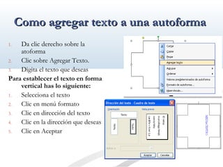 CCoommoo aaggrreeggaarr tteexxttoo aa uunnaa aauuttooffoorrmmaa 
1. Da clic derecho sobre la 
atoforma 
2. Clic sobre Agregar Texto. 
3. Digita el texto que deseas 
Para establecer el texto en forma 
vertical has lo siguiente: 
1. Selecciona el texto 
2. Clic en menú formato 
3. Clic en dirección del texto 
4. Clic en la dirección que deseas 
5. Clic en Aceptar 
 