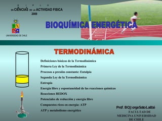 D  I  P  L  O  M  A  EN   CIENCIAS   DE  LA   ACTIVIDAD FISICA UNIVERSIDAD DE CHILE TERMODINÁMICA Prof. BQ Jorge Soto Labbé   FACULTAD DE MEDICINA UNIVERSIDAD DE CHILE BIOQUÍMICA ENERGÉTICA 2009 Definiciones básicas de la Termodinámica Primera Ley de la Termodinámica Procesos a presión constante: Entalpía Segunda Ley de la Termodinámica Energía libre y espontaneidad de las reacciones químicas Entropía Reacciones REDOX Potenciales de reducción y energía libre Compuestos ricos en energía: ATP ATP y metabolismo energético 