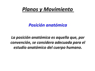 Planos	y	Movimiento	
Posición	anatómica		
	
La	posición	anatómica	es	aquella	que,	por	
convención,	se	considera	adecuada	para	el	
estudio	anatómico	del	cuerpo	humano.		
 