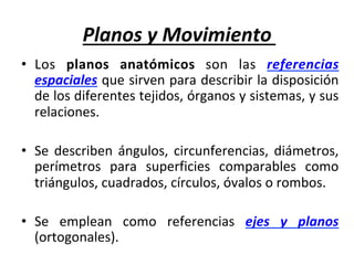 Planos	y	Movimiento	
•  Los	 planos	 anatómicos	 son	 las	 referencias	
espaciales	que	sirven	para	describir	la	disposición	
de	los	diferentes	tejidos,	órganos	y	sistemas,	y	sus	
relaciones.		
	
•  Se	describen	ángulos,	circunferencias,	diámetros,	
perímetros	 para	 superficies	 comparables	 como	
triángulos,	cuadrados,	círculos,	óvalos	o	rombos.	
	
•  Se	 emplean	 como	 referencias	 ejes	 y	 planos	
(ortogonales).	
 