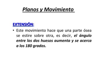 Planos	y	Movimiento	
EXTENSIÓN:		
•  Este	movimiento	hace	que	una	parte	ósea	
se	 estire	 sobre	 otra,	 es	 decir,	 el	 ángulo	
entre	los	dos	huesos	aumenta	y	se	acerca	
a	los	180	grados.	
 