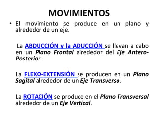 •  El	 movimiento	 se	 produce	 en	 un	 plano	 y	
alrededor	de	un	eje.	
	
	 	 	La	ABDUCCIÓN	y	la	ADUCCIÓN	se	llevan	a	cabo	
en	 un	 Plano	 Frontal	 alrededor	 del	 Eje	 Antero-
Posterior.	
	
La	 FLEXO-EXTENSIÓN	 se	 producen	 en	 un	 Plano	
Sagital	alrededor	de	un	Eje	Transverso.	
	
	La	ROTACIÓN	se	produce	en	el	Plano	Transversal	
alrededor	de	un	Eje	Vertical.	
MOVIMIENTOS	
 