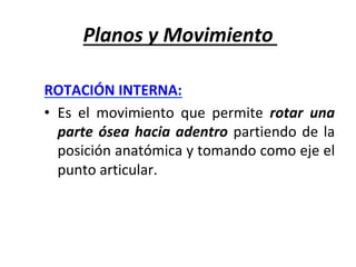 Planos	y	Movimiento	
ROTACIÓN	INTERNA:		
•  Es	 el	 movimiento	 que	 permite	 rotar	 una	
parte	ósea	hacia	adentro	partiendo	de	la	
posición	anatómica	y	tomando	como	eje	el	
punto	articular.	
 