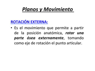 Planos	y	Movimiento	
ROTACIÓN	EXTERNA:		
•  Es	 el	 movimiento	 que	 permite	 a	 partir	
de	 la	 posición	 anatómica,	 rotar	 una	
parte	 ósea	 externamente,	 tomando	
como	eje	de	rotación	el	punto	articular.	
 
