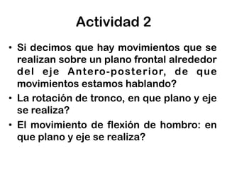 •  Si decimos que hay movimientos que se
realizan sobre un plano frontal alrededor
del eje Antero-posterior, de que
movimientos estamos hablando?
•  La rotación de tronco, en que plano y eje
se realiza?
•  El movimiento de flexión de hombro: en
que plano y eje se realiza?
Actividad 2
 