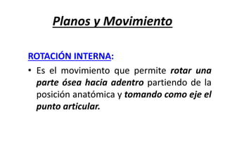 Planos y Movimiento
ROTACIÓN INTERNA:
• Es el movimiento que permite rotar una
parte ósea hacia adentro partiendo de la
posición anatómica y tomando como eje el
punto articular.
 