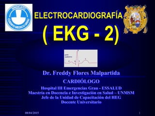 ELECTROCARDIOGRAFÍA
( EKG - 2)
Dr. Freddy Flores Malpartida
CARDIÓLOGO
Hospital III Emergencias Grau - ESSALUD
Maestría en Docencia e Investigación en Salud – UNMSM
Jefe de la Unidad de Capacitación del HEG
Docente Universitario
08/04/2015 1
 