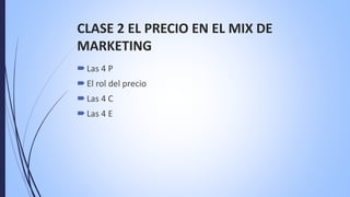 CLASE 2 EL PRECIO EN EL MIX DE
MARKETING
Las 4 P
El rol del precio
Las 4 C
Las 4 E
 