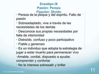 Eneatipo IX
                               Pasión: Pereza
                               Fijación: Olvido
               • Pereza de la psique y del espíritu. Falto de
               pasión
               • Sobreadaptado, vive a través de las
               necesidades de los demás
               • Desconoce sus propias necesidades por
               falta de interioridad
               • Distraído, confuso y poco participativo
               • Fiable y generoso
               • Es un individuo que adopta la estrategia de
               jugar a estar muerto para permanecer vivo
               •Amable, cordial, dispuesto a ayudar,
               comprender y confortar
               • No le interesa sobresalir y brillar
Dr. Luis Geermán González                                       11
 