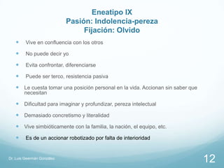 Eneatipo IX
                            Pasión: Indolencia-pereza
                                 Fijación: Olvido
        Vive en confluencia con los otros

        No puede decir yo

        Evita confrontar, diferenciarse

        Puede ser terco, resistencia pasiva

    Le cuesta tomar una posición personal en la vida. Accionan sin saber que
        necesitan

    Dificultad para imaginar y profundizar, pereza intelectual
    Demasiado concretismo y literalidad
    Vive simbióticamente con la familia, la nación, el equipo, etc.
        Es de un accionar robotizado por falta de interioridad


Dr. Luis Geermán González
                                                                                12
 