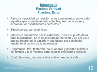 Eneatipo III
                            Pasión: Vanidad
                             Fijación: Éxito
    Falta de veracidad en relación a los sentimientos sobre todo
        aquellos que consideran inaceptables; solo reconocen y
        expresan los "sentimientos correctos “
    Simuladores, camaleónicos
    Interés característico por la exhibición, hasta el punto de la
        auto falsificación, es la necesidad de atención y de ser visto
        que se frustró en el pasado y que busca ser satisfecha
        mediante el cultivo de la apariencia
    Pragmático, frío, fanfarrón, calculadores y pueden utilizar a
        los demás y a sí mismos para escalar posiciones sociales
    Controladores, una forma tensa de enfrentar la vida


Dr. Luis Geermán González
                                                                      19
 
