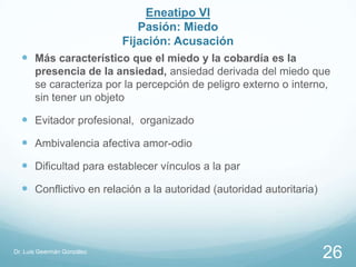 Eneatipo VI
                               Pasión: Miedo
                            Fijación: Acusación
   Más característico que el miedo y la cobardía es la
       presencia de la ansiedad, ansiedad derivada del miedo que
       se caracteriza por la percepción de peligro externo o interno,
       sin tener un objeto

   Evitador profesional, organizado
   Ambivalencia afectiva amor-odio
   Dificultad para establecer vínculos a la par
   Conflictivo en relación a la autoridad (autoridad autoritaria)




Dr. Luis Geermán González
                                                                     26
 