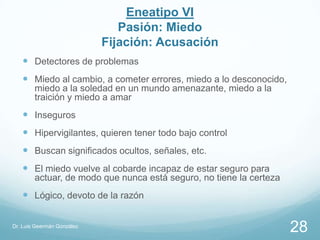 Eneatipo VI
                               Pasión: Miedo
                            Fijación: Acusación
    Detectores de problemas
    Miedo al cambio, a cometer errores, miedo a lo desconocido,
        miedo a la soledad en un mundo amenazante, miedo a la
        traición y miedo a amar
    Inseguros
    Hipervigilantes, quieren tener todo bajo control
    Buscan significados ocultos, señales, etc.
    El miedo vuelve al cobarde incapaz de estar seguro para
        actuar, de modo que nunca está seguro, no tiene la certeza
    Lógico, devoto de la razón

Dr. Luis Geermán González
                                                                     28
 
