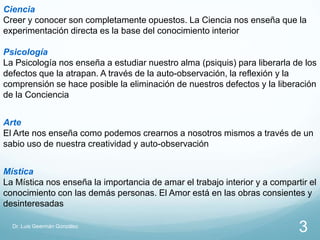 Ciencia
Creer y conocer son completamente opuestos. La Ciencia nos enseña que la
experimentación directa es la base del conocimiento interior

Psicología
La Psicología nos enseña a estudiar nuestro alma (psiquis) para liberarla de los
defectos que la atrapan. A través de la auto-observación, la reflexión y la
comprensión se hace posible la eliminación de nuestros defectos y la liberación
de la Conciencia


Arte
El Arte nos enseña como podemos crearnos a nosotros mismos a través de un
sabio uso de nuestra creatividad y auto-observación


Mística
La Mística nos enseña la importancia de amar el trabajo interior y a compartir el
conocimiento con las demás personas. El Amor está en las obras consientes y
desinteresadas

  Dr. Luis Geermán González
                                                                            3
 