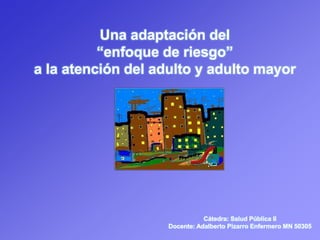 Una adaptación del
“enfoque de riesgo”
a la atención del adulto y adulto mayor
Cátedra: Salud Pública II
Docente: Adalberto Pizarro Enfermero MN 50305
 