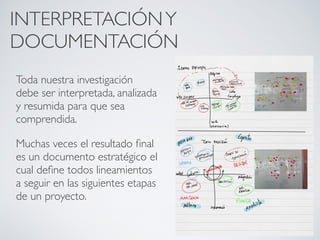 INTERPRETACIÓN Y
DOCUMENTACIÓN
Toda nuestra investigación
debe ser interpretada, analizada
y resumida para que sea
comprendida.

Muchas veces el resultado ﬁnal
es un documento estratégico el
cual deﬁne todos lineamientos
a seguir en las siguientes etapas
de un proyecto.
 