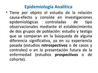 Epidemiologia Analítica
• Tiene por objeto el estudio de la relación
causa-efecto y consiste en investigaciones
epidemiológicas controladas de tipo
observacionales mediante el establecimiento
de dos grupos de población: estudio y testigo
que se comparan en la búsqueda de alguna
diferencia significativa, ya en su experiencia
pasada (estudios retrospectivos o de casos y
controles) o en la presentación futura de la
enfermedad (estudios prospectivos o de
cohorte).
 
