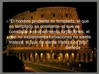 “El hombre prudente es templado; el que
es templado es constante, el que es
constante no experimenta turbaciones; el
que no experimenta turbaciones no siente
tristeza; el que no siente tristeza es feliz”.
Seneca
 