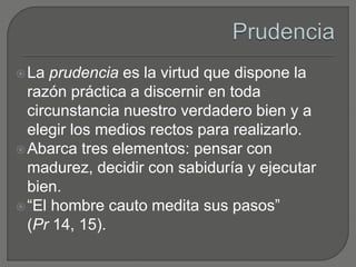 La prudencia es la virtud que dispone la
razón práctica a discernir en toda
circunstancia nuestro verdadero bien y a
elegir los medios rectos para realizarlo.
Abarca tres elementos: pensar con
madurez, decidir con sabiduría y ejecutar
bien.
“El hombre cauto medita sus pasos”
(Pr 14, 15).
 