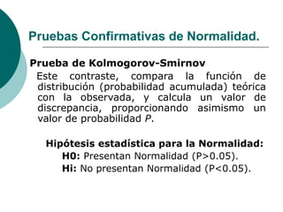 Pruebas Confirmativas de Normalidad.
Prueba de Kolmogorov-Smirnov
Este contraste, compara la función de
distribución (probabilidad acumulada) teórica
con la observada, y calcula un valor de
discrepancia, proporcionando asimismo un
valor de probabilidad P.
Hipótesis estadística para la Normalidad:
H0: Presentan Normalidad (P>0.05).
Hi: No presentan Normalidad (P<0.05).
 