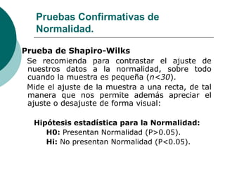 Pruebas Confirmativas de
Normalidad.
Prueba de Shapiro-Wilks
Se recomienda para contrastar el ajuste de
nuestros datos a la normalidad, sobre todo
cuando la muestra es pequeña (n<30).
Mide el ajuste de la muestra a una recta, de tal
manera que nos permite además apreciar el
ajuste o desajuste de forma visual:
Hipótesis estadística para la Normalidad:
H0: Presentan Normalidad (P>0.05).
Hi: No presentan Normalidad (P<0.05).
 