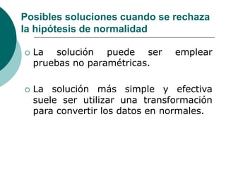 Posibles soluciones cuando se rechaza
la hipótesis de normalidad
 La solución puede ser emplear
pruebas no paramétricas.
 La solución más simple y efectiva
suele ser utilizar una transformación
para convertir los datos en normales.
 