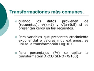 Transformaciones más comunes.
 cuando los datos provienen de
(recuentos), √(x+1) y √(x+0.5) si se
presentan ceros en los recuentos.
 Para variables que presenten crecimiento
exponencial o valores muy extremos, se
utiliza la transformación Log10 X.
 Para porcentajes (%) se aplica la
transformación ARCO SENO (X/100)
 
