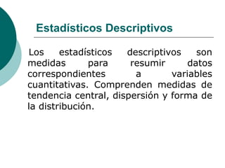 Estadísticos Descriptivos
Los estadísticos descriptivos son
medidas para resumir datos
correspondientes a variables
cuantitativas. Comprenden medidas de
tendencia central, dispersión y forma de
la distribución.
 