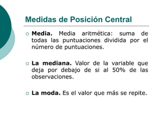 Medidas de Posición Central
 Media. Media aritmética: suma de
todas las puntuaciones dividida por el
número de puntuaciones.
 La mediana. Valor de la variable que
deja por debajo de si al 50% de las
observaciones.
 La moda. Es el valor que más se repite.
 